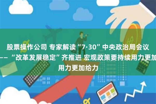 股票操作公司 专家解读“7·30”中央政治局会议精神—— “改革发展稳定”齐推进 宏观政策要持续用力更加给力