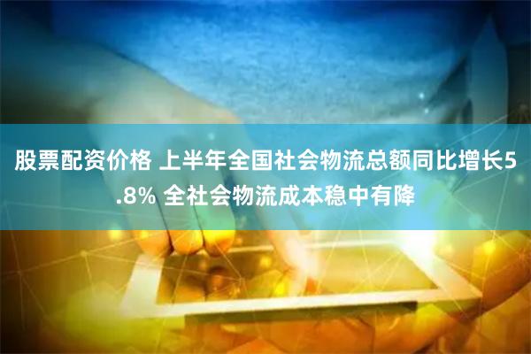 股票配资价格 上半年全国社会物流总额同比增长5.8% 全社会物流成本稳中有降