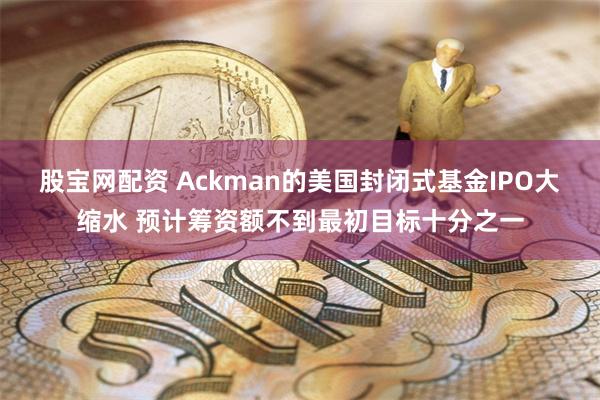 股宝网配资 Ackman的美国封闭式基金IPO大缩水 预计筹资额不到最初目标十分之一