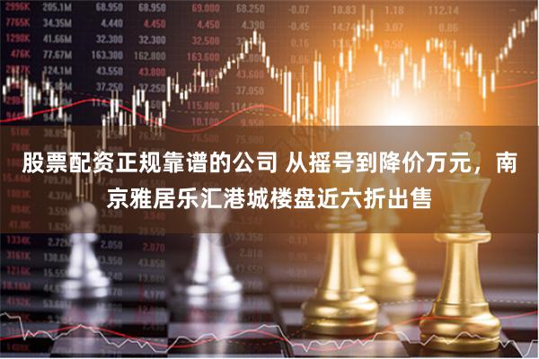 股票配资正规靠谱的公司 从摇号到降价万元，南京雅居乐汇港城楼盘近六折出售