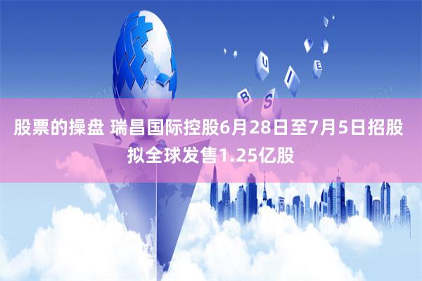 股票的操盘 瑞昌国际控股6月28日至7月5日招股 拟全球发售1.25亿股