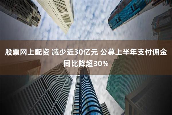 股票网上配资 减少近30亿元 公募上半年支付佣金同比降超30%