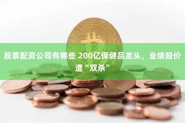 股票配资公司有哪些 200亿保健品龙头，业绩股价遭“双杀”