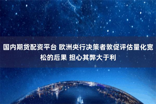 国内期货配资平台 欧洲央行决策者敦促评估量化宽松的后果 担心其弊大于利