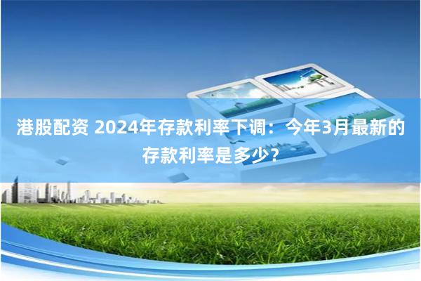 港股配资 2024年存款利率下调：今年3月最新的存款利率是多少？