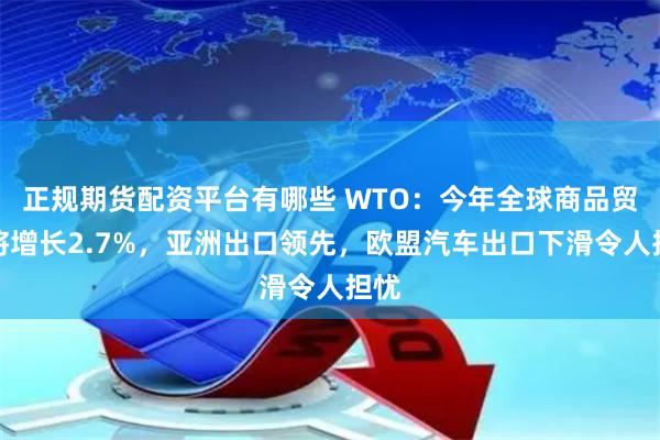 正规期货配资平台有哪些 WTO：今年全球商品贸易将增长2.7%，亚洲出口领先，欧盟汽车出口下滑令人担忧