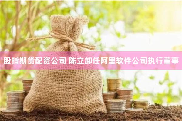 股指期货配资公司 陈立卸任阿里软件公司执行董事