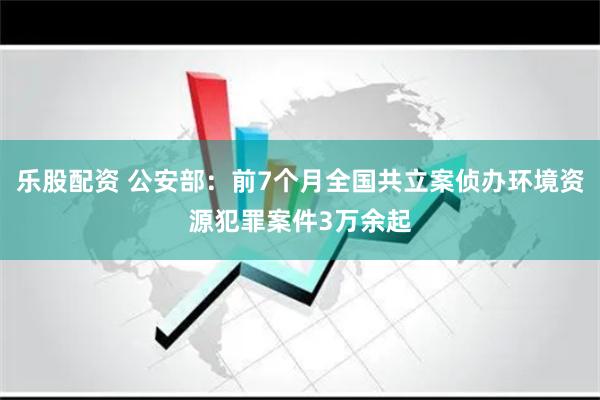 乐股配资 公安部：前7个月全国共立案侦办环境资源犯罪案件3万余起