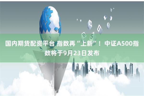 国内期货配资平台 指数再“上新”！中证A500指数将于9月23日发布