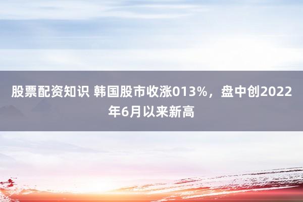 股票配资知识 韩国股市收涨013%，盘中创2022年6月以来新高