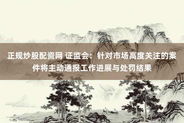 正规炒股配资网 证监会：针对市场高度关注的案件将主动通报工作进展与处罚结果