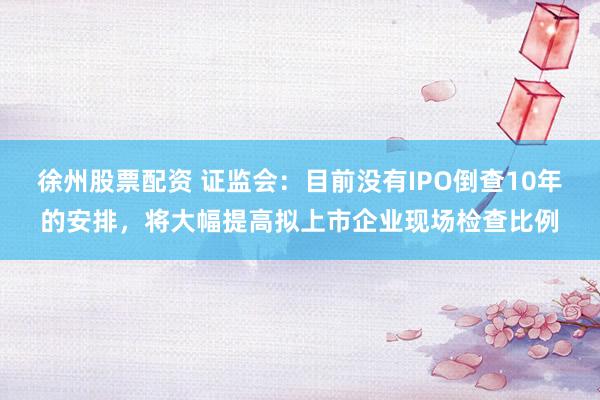 徐州股票配资 证监会：目前没有IPO倒查10年的安排，将大幅提高拟上市企业现场检查比例