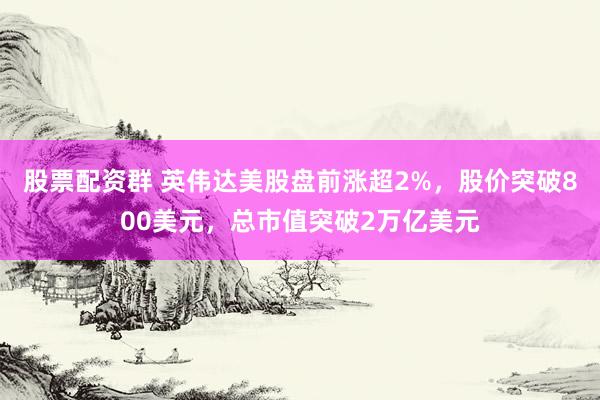 股票配资群 英伟达美股盘前涨超2%，股价突破800美元，总市值突破2万亿美元