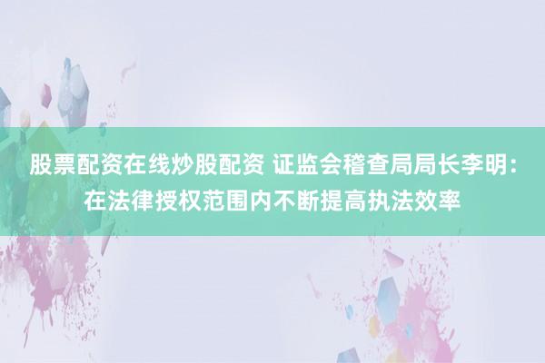 股票配资在线炒股配资 证监会稽查局局长李明：在法律授权范围内不断提高执法效率