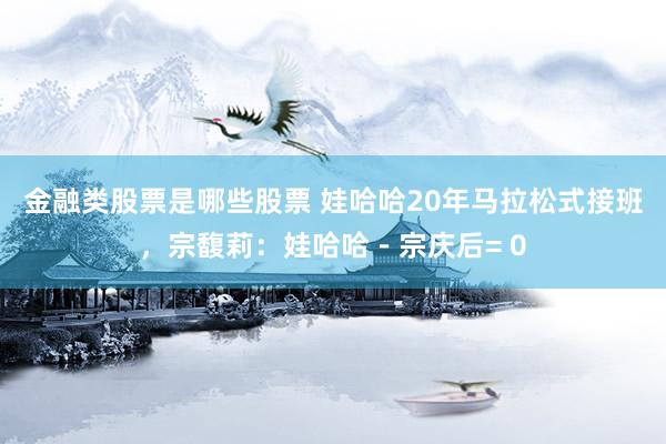 金融类股票是哪些股票 娃哈哈20年马拉松式接班，宗馥莉：娃哈哈－宗庆后= 0