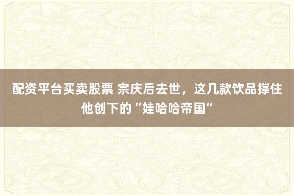 配资平台买卖股票 宗庆后去世，这几款饮品撑住他创下的“娃哈哈帝国”