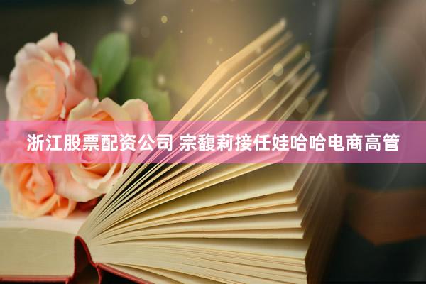 浙江股票配资公司 宗馥莉接任娃哈哈电商高管