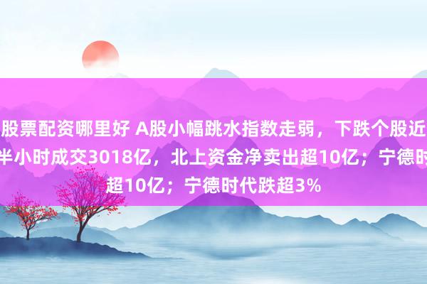 股票配资哪里好 A股小幅跳水指数走弱，下跌个股近2500只！半小时成交3018亿，北上资金净卖出超10亿；宁德时代跌超3%