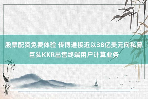 股票配资免费体验 传博通接近以38亿美元向私募巨头KKR出售终端用户计算业务