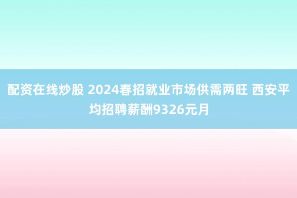 配资在线炒股 2024春招就业市场供需两旺 西安平均招聘薪酬9326元月
