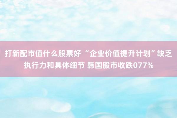 打新配市值什么股票好 “企业价值提升计划”缺乏执行力和具体细节 韩国股市收跌077%
