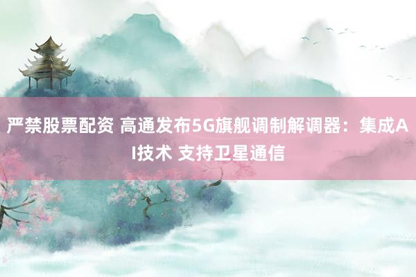 严禁股票配资 高通发布5G旗舰调制解调器：集成AI技术 支持卫星通信