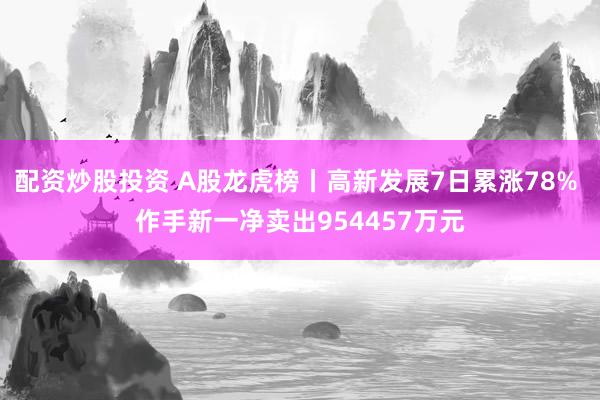 配资炒股投资 A股龙虎榜丨高新发展7日累涨78% 作手新一净卖出954457万元