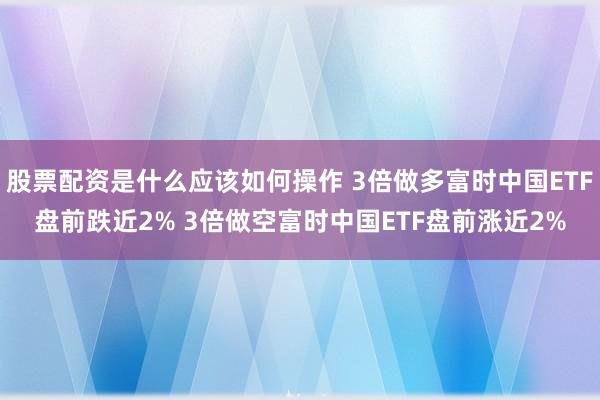股票配资是什么应该如何操作 3倍做多富时中国ETF盘前跌近2% 3倍做空富时中国ETF盘前涨近2%