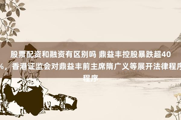 股票配资和融资有区别吗 鼎益丰控股暴跌超40%，香港证监会对鼎益丰前主席隋广义等展开法律程序