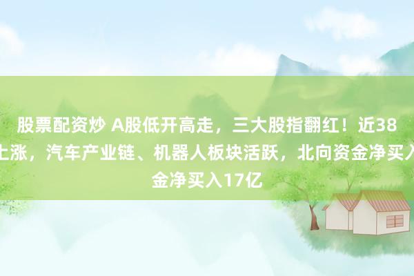 股票配资炒 A股低开高走，三大股指翻红！近3800股上涨，汽车产业链、机器人板块活跃，北向资金净买入17亿