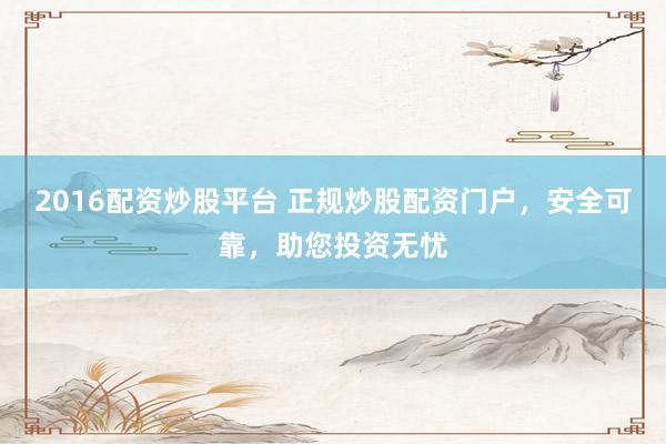 2016配资炒股平台 正规炒股配资门户，安全可靠，助您投资无忧