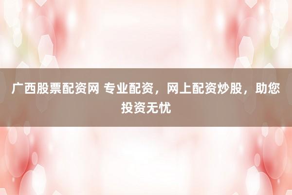 广西股票配资网 专业配资，网上配资炒股，助您投资无忧