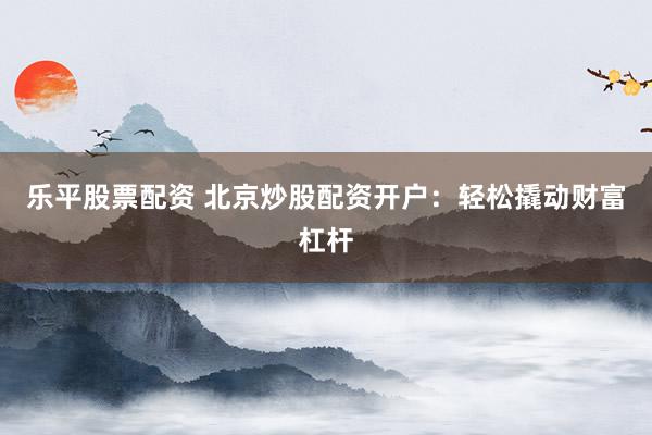 乐平股票配资 北京炒股配资开户：轻松撬动财富杠杆
