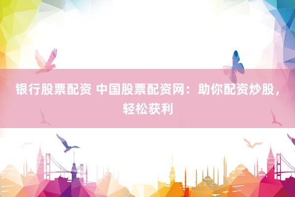 银行股票配资 中国股票配资网：助你配资炒股，轻松获利