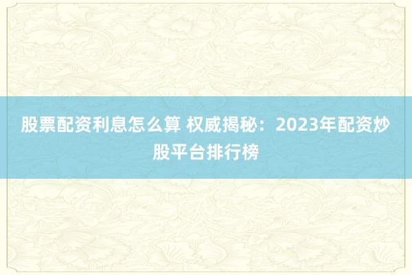股票配资利息怎么算 权威揭秘：2023年配资炒股平台排行榜