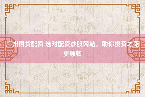 广州期货配资 选对配资炒股网站，助你投资之路更顺畅