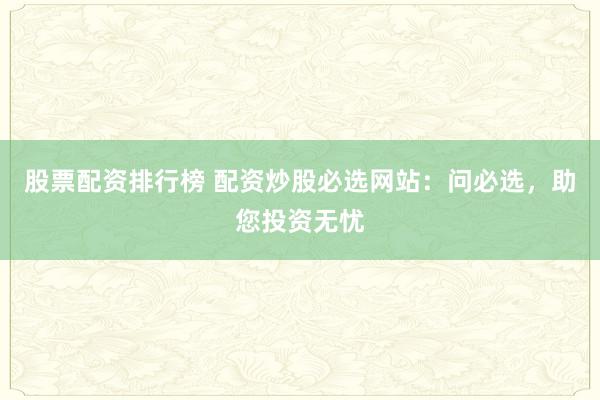 股票配资排行榜 配资炒股必选网站：问必选，助您投资无忧