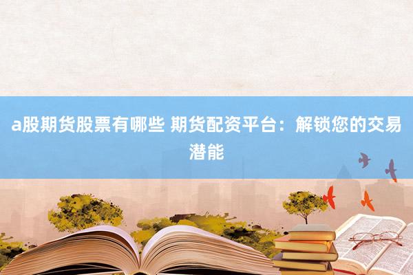 a股期货股票有哪些 期货配资平台：解锁您的交易潜能