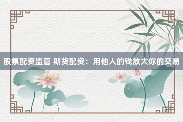 股票配资监管 期货配资：用他人的钱放大你的交易