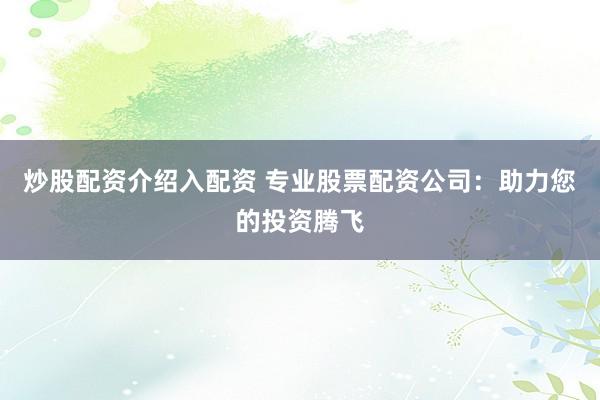 炒股配资介绍入配资 专业股票配资公司：助力您的投资腾飞