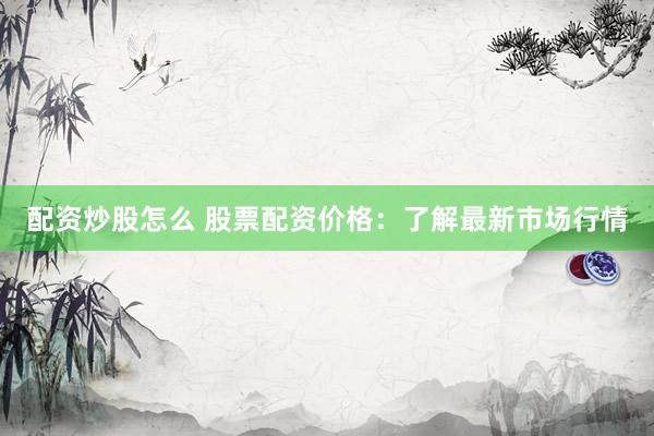 配资炒股怎么 股票配资价格：了解最新市场行情