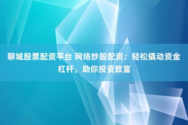 聊城股票配资平台 网络炒股配资：轻松撬动资金杠杆，助你投资致富