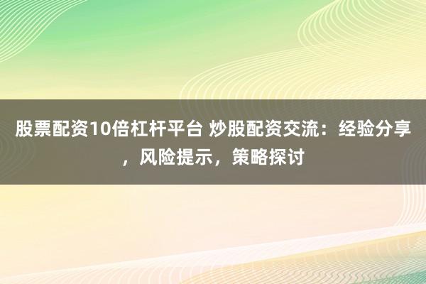 股票配资10倍杠杆平台 炒股配资交流：经验分享，风险提示，策略探讨