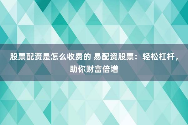 股票配资是怎么收费的 易配资股票：轻松杠杆，助你财富倍增