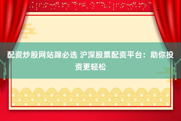 配资炒股网站蹿必选 沪深股票配资平台：助你投资更轻松