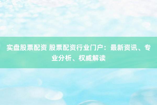 实盘股票配资 股票配资行业门户：最新资讯、专业分析、权威解读