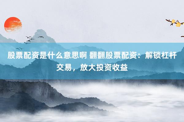 股票配资是什么意思啊 翻翻股票配资：解锁杠杆交易，放大投资收益