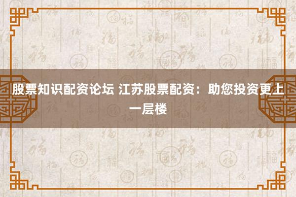股票知识配资论坛 江苏股票配资：助您投资更上一层楼