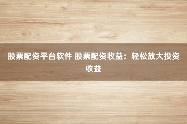 股票配资平台软件 股票配资收益：轻松放大投资收益