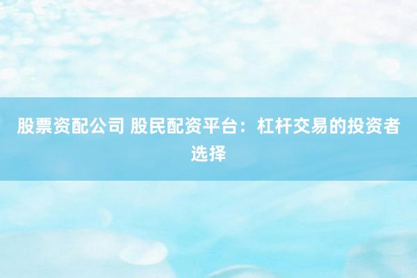 股票资配公司 股民配资平台：杠杆交易的投资者选择